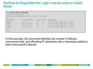 R1# show login failures
         Total failed logins: 22
         Detailed information about last 50 failures

         Username                                    SourceIPAddr   lPort   Count   TimeStamp
         admin                                       1.1.2.1        23      5       15:38:54 UTC   Wed   Dec   10   2011
         Admin                                       10.10.10.10    23      13      15:58:43 UTC   Wed   Dec   10   2011
         admin                                       10.10.10.10    23      3       15:57:14 UTC   Wed   Dec   10   2011
         cisco                                       10.10.10.10    23      1       15:57:21 UTC   Wed   Dec   10   2011

         R1#




• In this example, the command identifies the number of failures,
      usernames tried, and offending IP addresses with a timestamp added to
      each unsuccessful attempt.




© 2012 Cisco and/or its affiliates. All rights reserved.                                                                   20
 