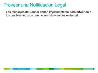 • Los mensajes de Banner deben implementarse para advierten a
      los posibles intrusos que no son bienvenidos en la red.




© 2012 Cisco and/or its affiliates. All rights reserved.        21
 