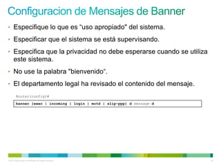 • Especifique lo que es “uso apropiado" del sistema.

• Especificar que el sistema se está supervisando.

• Especifica que la privacidad no debe esperarse cuando se utiliza
      este sistema.
• No use la palabra "bienvenido“.

• El departamento legal ha revisado el contenido del mensaje.
         Router(config)#
         banner {exec | incoming | login | motd | slip-ppp} d message d




© 2012 Cisco and/or its affiliates. All rights reserved.                  22
 