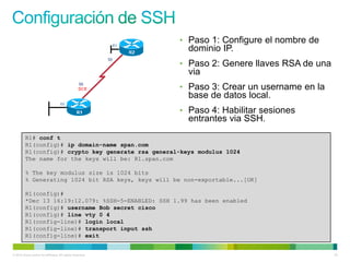 • Paso 1: Configure el nombre de
                                                             dominio IP.
                                                           • Paso 2: Genere llaves RSA de una
                                                             via
                                                           • Paso 3: Crear un username en la
                                                             base de datos local.
                                                           • Paso 4: Habilitar sesiones
                                                             entrantes via SSH.
         R1# conf t
         R1(config)# ip domain-name span.com
         R1(config)# crypto key generate rsa general-keys modulus 1024
         The name for the keys will be: R1.span.com

         % The key modulus size is 1024 bits
         % Generating 1024 bit RSA keys, keys will be non-exportable...[OK]

         R1(config)#
         *Dec 13 16:19:12.079: %SSH-5-ENABLED: SSH 1.99 has been enabled
         R1(config)# username Bob secret cisco
         R1(config)# line vty 0 4
         R1(config-line)# login local
         R1(config-line)# transport input ssh
         R1(config-line)# exit


© 2012 Cisco and/or its affiliates. All rights reserved.                                        23
 
