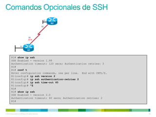 R1# show ip ssh
         SSH Enabled - version 1.99
         Authentication timeout: 120 secs; Authentication retries: 3
         R1#
         R1# conf t
         Enter configuration commands, one per line. End with CNTL/Z.
         R1(config)# ip ssh version 2
         R1(config)# ip ssh authentication-retries 2
         R1(config)# ip ssh time-out 60
         R1(config)# ^Z
         R1#
         R1# show ip ssh
         SSH Enabled - version 2.0
         Authentication timeout: 60 secs; Authentication retries: 2
         R1#



© 2012 Cisco and/or its affiliates. All rights reserved.                25
 