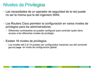 • Las necesidades de un operador de seguridad de la red puede
      no ser la misma que la del ingeniero WAN.

• Los Routers Cisco permiten la configuración en varios niveles de
      privilegios para los administradores.
      – Diferentes contraseñas se pueden configurar para controlar quién tiene
        acceso a los diferentes niveles de privilegio.


• Existen 16 niveles de privilegios.
      – Los niveles del 2 al 14 pueden ser configurados haciendo uso del comando
        privilege en modo de configuracion global.




© 2012 Cisco and/or its affiliates. All rights reserved.                           36
 