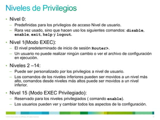 • Nivel 0:
      – Predefinidas para los privilegios de acceso Nivel de usuario.
      – Rara vez usado, sino que hacen uso los siguientes comandos: disable,
        enable, exit, help y logout.

• Nivel 1(Modo EXEC):
      – El nivel predeterminado de inicio de sesión Router>.
      – Un usuario no puede realizar ningún cambio o ver el archivo de configuración
        en ejecución.

• Niveles 2 –14:
      – Puede ser personalizado por los privilegios a nivel de usuario.
      – Los comandos de los niveles inferiores pueden ser movidos a un nivel más
        alto, comandos desde niveles más altos puede ser movidos a un nivel
        inferior.

• Nivel 15 (Modo EXEC Privilegiado):
      – Reservado para los niveles privilegiados ( comando enable).
      – Los usuarios pueden ver y cambiar todos los aspectos de la configuración.

© 2012 Cisco and/or its affiliates. All rights reserved.                               37
 