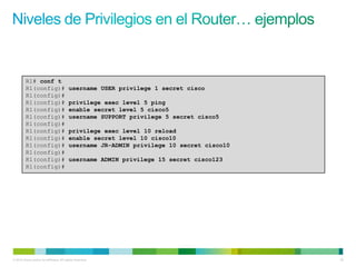 R1# conf t
         R1(config)#                      username USER privilege 1 secret cisco
         R1(config)#
         R1(config)#                      privilege exec level 5 ping
         R1(config)#                      enable secret level 5 cisco5
         R1(config)#                      username SUPPORT privilege 5 secret cisco5
         R1(config)#
         R1(config)#                      privilege exec level 10 reload
         R1(config)#                      enable secret level 10 cisco10
         R1(config)#                      username JR-ADMIN privilege 10 secret cisco10
         R1(config)#
         R1(config)#                      username ADMIN privilege 15 secret cisco123
         R1(config)#




© 2012 Cisco and/or its affiliates. All rights reserved.                                  39
 