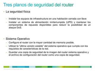 • La seguridad física

      – Instalar los equipos de infraestructura en una habitación cerrada con llave
      – Instalar un sistema de alimentación ininterrumpida (UPS) y mantener los
        componentes de repuesto disponibles para reducir la posibilidad de un
        ataque DoS.



• Sistema Operativo
      – Configure el router con la mayor cantidad de memoria posible.
      – Utilizar la “última versión estable” del sistema operativo que cumpla con los
        requisitos de características de la red.
      – Guardar una copia de seguridad de la imagen del router sistema operativo y
        el archivo de configuración del router como una copia de seguridad.




© 2012 Cisco and/or its affiliates. All rights reserved.                                4
 