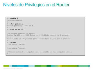 R1> enable 5
         Password:<cisco5>
         R1#
         R1# show privilege
         Current privilege level is 5
         R1#
         R1# ping 10.10.10.1

         Type escape sequence to abort.
         Sending 5, 100-byte ICMP Echos to 10.10.10.1, timeout is 2 seconds:
         !!!!!
         Success rate is 100 percent (5/5), round-trip min/avg/max = 1/2/4 ms
         R1#
         R1# reload
         Translating "reload"

         Translating "reload"

         % Unknown command or computer name, or unable to find computer address
         R1#




© 2012 Cisco and/or its affiliates. All rights reserved.                          41
 