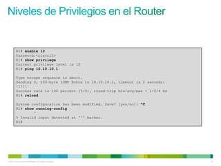 R1# enable 10
         Password:<cisco10>
         R1# show privilege
         Current privilege level is 10
         R1# ping 10.10.10.1

         Type escape sequence to abort.
         Sending 5, 100-byte ICMP Echos to 10.10.10.1, timeout is 2 seconds:
         !!!!!
         Success rate is 100 percent (5/5), round-trip min/avg/max = 1/2/4 ms
         R1# reload

         System configuration has been modified. Save? [yes/no]: ^C
         R1# show running-config
                 ^
         % Invalid input detected at '^' marker.
         R1#




© 2012 Cisco and/or its affiliates. All rights reserved.                        42
 