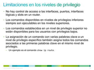 • No hay control de acceso a las interfaces, puertos, interfaces
      lógicas y slots en un router.
• Los comandos disponibles en niveles de privilegios inferiores
      siempre son ejecutables en los niveles superiores.
• Los comandos establecidos en un nivel de privilegio superior no
      están disponibles para los usuarios con privilegios bajos.
• La asignación de un comando con varias palabras clave a un
      nivel de privilegio específico también asigna todos los comandos
      asociados a las primeras palabras clave en el mismo nivel de
      privilegio.
      – Un ejemplo es el comando show ip route.




© 2012 Cisco and/or its affiliates. All rights reserved.                 44
 