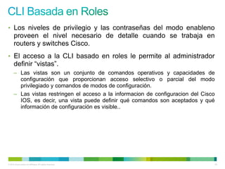 • Los niveles de privilegio y las contraseñas del modo enableno
      proveen el nivel necesario de detalle cuando se trabaja en
      routers y switches Cisco.
• El acceso a la CLI basado en roles le permite al administrador
      definir “vistas”.
      – Las vistas son un conjunto de comandos operativos y capacidades de
        configuración que proporcionan acceso selectivo o parcial del modo
        privilegiado y comandos de modos de configuración.
      – Las vistas restringen el acceso a la informacion de configuracion del Cisco
        IOS, es decir, una vista puede definir qué comandos son aceptados y qué
        información de configuración es visible..




© 2012 Cisco and/or its affiliates. All rights reserved.                              45
 