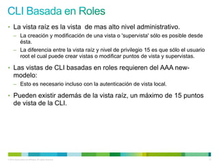 • La vista raíz es la vista de mas alto nivel administrativo.
      – La creación y modificación de una vista o 'supervista' sólo es posible desde
        ésta.
      – La diferencia entre la vista raíz y nivel de privilegio 15 es que sólo el usuario
        root el cual puede crear vistas o modificar puntos de vista y supervistas.

• Las vistas de CLI basadas en roles requieren del AAA new-
      modelo:
      – Esto es necesario incluso con la autenticación de vista local.

• Pueden existir además de la vista raíz, un máximo de 15 puntos
      de vista de la CLI.




© 2012 Cisco and/or its affiliates. All rights reserved.                                    47
 