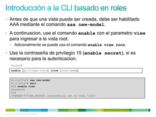 • Antes de que una vista pueda ser creada, debe ser habilitado
      AAA mediante el comando aaa new-model.
• A continuacion, use el comando enable con el parametro view
      para ingresar a la vista root.
      – Adicionalmente se puede usa el comando enable view root.

• Use la contraseña de privilegio 15 (enable secret), si es
      necesario para la autenticacion.
         Router#
         enable [privilege-level] [view [view-name]]


         R1(config)# aaa new-model
         R1(config)# exit
         R1# enable view
         Password:
         R1#
         %PARSER-6-VIEW_SWITCH: successfully set to view 'root'




© 2012 Cisco and/or its affiliates. All rights reserved.           48
 