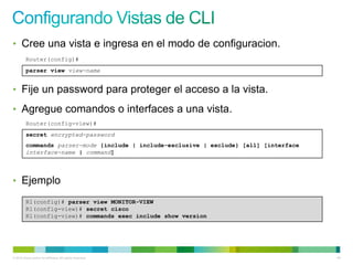 • Cree una vista e ingresa en el modo de configuracion.
         Router(config)#
         parser view view-name


• Fije un password para proteger el acceso a la vista.

• Agregue comandos o interfaces a una vista.
         Router(config-view)#
         secret encrypted-password
         commands parser-mode {include | include-exclusive | exclude} [all] [interface
         interface-name | command]




• Ejemplo

         R1(config)# parser view MONITOR-VIEW
         R1(config-view)# secret cisco
         R1(config-view)# commands exec include show version




© 2012 Cisco and/or its affiliates. All rights reserved.                                 49
 