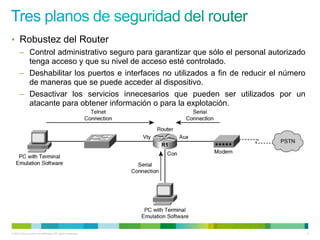 • Robustez del Router
      – Control administrativo seguro para garantizar que sólo el personal autorizado
        tenga acceso y que su nivel de acceso esté controlado.
      – Deshabilitar los puertos e interfaces no utilizados a fin de reducir el número
        de maneras que se puede acceder al dispositivo.
      – Desactivar los servicios innecesarios que pueden ser utilizados por un
        atacante para obtener información o para la explotación.




                                                           R1




© 2012 Cisco and/or its affiliates. All rights reserved.                                 5
 