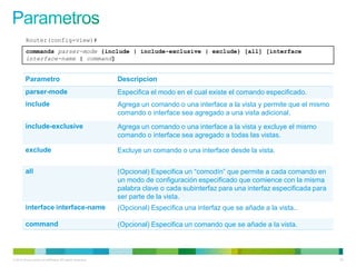 Router(config-view)#
         commands parser-mode {include | include-exclusive | exclude} [all] [interface
         interface-name | command]


         Parametro                                         Descripcion
         parser-mode                                       Especifica el modo en el cual existe el comando especificado.
         include                                           Agrega un comando o una interface a la vista y permite que el mismo
                                                           comando o interface sea agregado a una vista adicional.
         include-exclusive                                 Agrega un comando o una interface a la vista y excluye el mismo
                                                           comando o interface sea agregado a todas las vistas.

         exclude                                           Excluye un comando o una interface desde la vista.


         all                                               (Opcional) Especifica un “comodín” que permite a cada comando en
                                                           un modo de configuración especificado que comience con la misma
                                                           palabra clave o cada subinterfaz para una interfaz especificada para
                                                           ser parte de la vista.
         interface interface-name                          (Opcional) Especifica una interfaz que se añade a la vista..

         command                                           (Opcional) Especifica un comando que se añade a la vista.



© 2012 Cisco and/or its affiliates. All rights reserved.                                                                          50
 