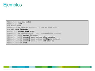 R1(config)# aaa new-model
         R1(config)# exit
         R1# enable view
         %PARSER-6-VIEW_SWITCH: successfully set to view ‘root’.
         R1# configure terminal
         R1(config)# parser view FIRST
         %PARSER-6-VIEW_CREATED:view ‘FIRST’ successfully created.
         R1(config-view)# secret firstpass
         R1(config-view)# command exec include show version
         R1(config-view)# command exec include configure terminal
         R1(config-view)# command exec include all show ip
         R1(config-view)# exit




© 2012 Cisco and/or its affiliates. All rights reserved.             51
 