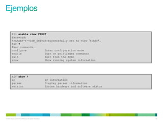R1> enable view FIRST
         Password:
         %PARSER-6-VIEW_SWITCH:successfully set to view „FIRST'.
         R1# ?
         Exec commands:
         configure           Enter configuration mode
         enable              Turn on privileged commands
         exit                Exit from the EXEC
         show                Show running system information




         R1# show ?
         ip                                                IP information
         parser                                            Display parser information
         version                                           System hardware and software status




© 2012 Cisco and/or its affiliates. All rights reserved.                                         52
 