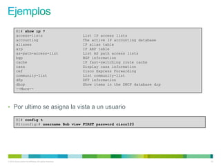 R1# show ip ?
         access-lists                                      List IP access lists
         accounting                                        The active IP accounting database
         aliases                                           IP alias table
         arp                                               IP ARP table
         as-path-access-list                               List AS path access lists
         bgp                                               BGP information
         cache                                             IP fast-switching route cache
         casa                                              Display casa information
         cef                                               Cisco Express Forwarding
         community-list                                    List community-list
         dfp                                               DFP information
         dhcp                                              Show items in the DHCP database drp
         --More--




• Por ultimo se asigna la vista a un usuario

         R1# config t
         R1(config)# username Bob view FIRST password cisco123




© 2012 Cisco and/or its affiliates. All rights reserved.                                         53
 
