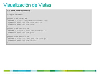 R1# show running-config

         <Output omitted>

         parser view SHOWVIEW
          secret 5 $1$GL2J$8njLecwTaLAc0UuWo1/Fv0
          commands exec include show version
          commands exec include show
         !
         parser view VERIFYVIEW
          secret 5 $1$d08J$1zOYSI4WainGxkn0Hu7lP1
          commands exec include ping
         !
         parser view REBOOTVIEW
          secret 5 $1$L7lZ$1Jtn5IhP43fVE7SVoF1pt.
          commands exec include reload
         !




© 2012 Cisco and/or its affiliates. All rights reserved.   55
 