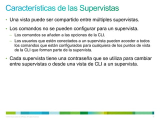 • Una vista puede ser compartido entre múltiples supervistas.

• Los comandos no se pueden configurar para un supervista.
      – Los comandos se añaden a las opciones de la CLI.
      – Los usuarios que estén conectados a un supervista pueden acceder a todos
        los comandos que están configurados para cualquiera de los puntos de vista
        de la CLI que forman parte de la supervista.

• Cada supervista tiene una contraseña que se utiliza para cambiar
      entre supervistas o desde una vista de CLI a un supervista.




© 2012 Cisco and/or its affiliates. All rights reserved.                             57
 