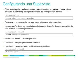 • Si se agrega palabra clave superview a la sentencia parser view de se
      crea una supervista y se ingresa al modo de configuración de vista
         Router(config)#
         parser view view-name superview

• Establece una contraseña para proteger el acceso a la supervista.

• La contraseña debe ser creada inmediatamente después de crear una vista de
      otra manera un mensaje de error.
         Router(config-view)#
         secret encrypted-password

• Añade una vista CLI a un supervista.

• Las vistas múltiples pueden ser añadidas.

• Las vistas pueden ser compartidos entre supervistas
         Router(config-view)#
         view view-name


© 2012 Cisco and/or its affiliates. All rights reserved.                       58
 