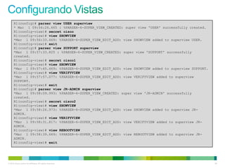 R1(config)# parser view USER superview
      * Mar 1 09:56:26.465 : %PARSER-6-SUPER_VIEW_CREATED: super view 'USER' successfully created.
      R1(config-view)# secret cisco
      R1(config-view)# view SHOWVIEW
      *Mar 1 09:56:33.469: %PARSER-6-SUPER_VIEW_EDIT_ADD: view SHOWVIEW added to superview USER.
      R1(config-view)# exit
      R1(config)# parser view SUPPORT superview
      *Mar 1 09:57:33.825 : %PARSER-6-SUPER_VIEW_CREATED: super view 'SUPPORT' successfully
      created.
      R1(config-view)# secret cisco1
      R1(config-view)# view SHOWVIEW
      *Mar 1 09:57:45.469: %PARSER-6-SUPER_VIEW_EDIT_ADD: view SHOWVIEW added to superview SUPPORT.
      R1(config-view)# view VERIFYVIEW
      *Mar 1 09:57:57.077: %PARSER-6-SUPER_VIEW_EDIT_ADD: view VERIFYVIEW added to superview
      SUPPORT.
      R1(config-view)# exit
      R1(config)# parser view JR-ADMIN superview
      *Mar 1 09:58:09.993: %PARSER-6-SUPER_VIEW_CREATED: super view 'JR-ADMIN' successfully
      created.
      R1(config-view)# secret cisco2
      R1(config-view)# view SHOWVIEW
      *Mar 1 09:58:26.973: %PARSER-6-SUPER_VIEW_EDIT_ADD: view SHOWVIEW added to superview JR-
      ADMIN.
      R1(config-view)# view VERIFYVIEW
      *Mar 1 09:58:31.817: %PARSER-6-SUPER_VIEW_EDIT_ADD: view VERIFYVIEW added to superview JR-
      ADMIN.
      R1(config-view)# view REBOOTVIEW
      *Mar 1 09:58:39.669: %PARSER-6-SUPER_VIEW_EDIT_ADD: view REBOOTVIEW added to superview JR-
      ADMIN.
      R1(config-view)# exit




© 2012 Cisco and/or its affiliates. All rights reserved.                                              59
 