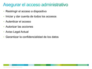 • Restringir el acceso a dispositivo

• Iniciar y dar cuenta de todos los accesos

• Autenticar el acceso

• Autorizar las acciones

• Aviso Legal Actual

• Garantizar la confidencialidad de los datos




© 2012 Cisco and/or its affiliates. All rights reserved.   6
 