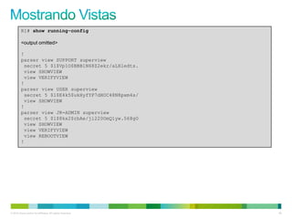R1# show running-config

         <output omitted>

         !
         parser view SUPPORT superview
          secret 5 $1$Vp1O$BBB1N68Z2ekr/aLHledts.
          view SHOWVIEW
          view VERIFYVIEW
         !
         parser view USER superview
          secret 5 $1$E4k5$ukHyfYP7dHOC48N8pxm4s/
          view SHOWVIEW
         !
         parser view JR-ADMIN superview
          secret 5 $1$8kx2$rbAe/ji220OmQ1yw.568g0
          view SHOWVIEW
          view VERIFYVIEW
          view REBOOTVIEW
         !




© 2012 Cisco and/or its affiliates. All rights reserved.   60
 