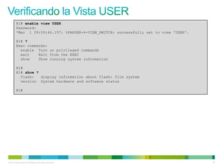 R1# enable view USER
         Password:
         *Mar 1 09:59:46.197: %PARSER-6-VIEW_SWITCH: successfully set to view 'USER'.

         R1# ?
         Exec commands:
           enable Turn on privileged commands
           exit    Exit from the EXEC
           show    Show running system information

         R1#
         R1# show ?
           flash:   display information about flash: file system
           version System hardware and software status

         R1#




© 2012 Cisco and/or its affiliates. All rights reserved.                                61
 