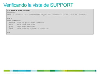 R1# enable view SUPPORT
         Password:
         *Mar 1 10:00:11.353: %PARSER-6-VIEW_SWITCH: successfully set to view 'SUPPORT'.

         R1# ?
         Exec commands:
           enable Turn                            on privileged commands
           exit    Exit                           from the EXEC
           ping    Send                           echo messages
           show    Show                           running system information

         R1#




© 2012 Cisco and/or its affiliates. All rights reserved.                                   62
 