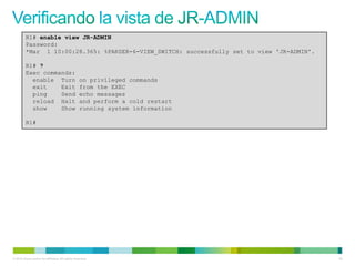 R1# enable view JR-ADMIN
         Password:
         *Mar 1 10:00:28.365: %PARSER-6-VIEW_SWITCH: successfully set to view 'JR-ADMIN'.

         R1# ?
         Exec commands:
           enable Turn                            on privileged commands
           exit    Exit                           from the EXEC
           ping    Send                           echo messages
           reload Halt                            and perform a cold restart
           show    Show                           running system information

         R1#




© 2012 Cisco and/or its affiliates. All rights reserved.                                    63
 
