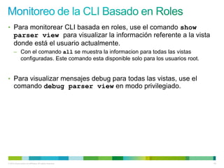 • Para monitorear CLI basada en roles, use el comando show
      parser view para visualizar la información referente a la vista
      donde está el usuario actualmente.
      – Con el comando all se muestra la informacion para todas las vistas
        configuradas. Este comando esta disponible solo para los usuarios root.


• Para visualizar mensajes debug para todas las vistas, use el
      comando debug parser view en modo privilegiado.




© 2012 Cisco and/or its affiliates. All rights reserved.                          64
 