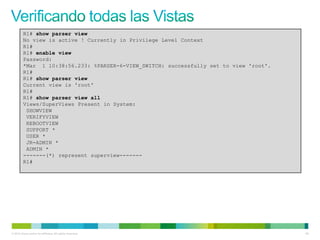 R1# show parser view
         No view is active ! Currently in Privilege Level Context
         R1#
         R1# enable view
         Password:
         *Mar 1 10:38:56.233: %PARSER-6-VIEW_SWITCH: successfully set to view 'root'.
         R1#
         R1# show parser view
         Current view is 'root'
         R1#
         R1# show parser view all
         Views/SuperViews Present in System:
          SHOWVIEW
          VERIFYVIEW
          REBOOTVIEW
          SUPPORT *
          USER *
          JR-ADMIN *
          ADMIN *
         -------(*) represent superview-------
         R1#




© 2012 Cisco and/or its affiliates. All rights reserved.                                65
 