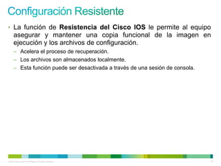 • La función de Resistencia del Cisco IOS le permite al equipo
      asegurar y mantener una copia funcional de la imagen en
      ejecución y los archivos de configuración.
      – Acelera el proceso de recuperación.
      – Los archivos son almacenados localmente.
      – Esta función puede ser desactivada a través de una sesión de consola.




© 2012 Cisco and/or its affiliates. All rights reserved.                        67
 