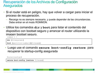 • Si el router está en peligro, hay que volver a cargar para iniciar el
      proceso de recuperación.
      – Recarga no es siempre necesario, y puede depender de las circunstancias.
        Debe entrar en el modo ROMMON.

• Utilice los comandos dir y boot para listar el contenido del
      dispositivo con bootset seguro y arrancar el router utilizando la
      imagen bootset seguro.
         rommon 1 >
         dir [filesystem:]
         boot [partition-number:][filename]


    • Luego use el comando secure boot-config restore para
           recuperar la startup-config asegurada
         Router(config)#
         secure boot-config [restore filename]




© 2012 Cisco and/or its affiliates. All rights reserved.                           70
 