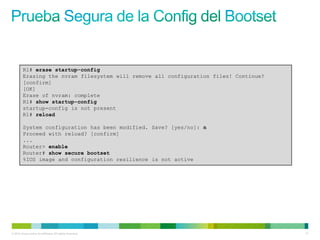 R1# erase startup-config
         Erasing the nvram filesystem will remove all configuration files! Continue?
         [confirm]
         [OK]
         Erase of nvram: complete
         R1# show startup-config
         startup-config is not present
         R1# reload

         System configuration has been modified. Save? [yes/no]: n
         Proceed with reload? [confirm]
         ...
         Router> enable
         Router# show secure bootset
         %IOS image and configuration resilience is not active




© 2012 Cisco and/or its affiliates. All rights reserved.                               71
 