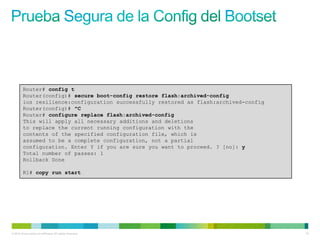Router# config t
         Router(config)# secure boot-config restore flash:archived-config
         ios resilience:configuration successfully restored as flash:archived-config
         Router(config)# ^C
         Router# configure replace flash:archived-config
         This will apply all necessary additions and deletions
         to replace the current running configuration with the
         contents of the specified configuration file, which is
         assumed to be a complete configuration, not a partial
         configuration. Enter Y if you are sure you want to proceed. ? [no]: y
         Total number of passes: 1
         Rollback Done

         R1# copy run start




© 2012 Cisco and/or its affiliates. All rights reserved.                               72
 