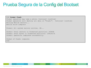R1# format flash:
         Format operation may take a while. Continue? [confirm]
         Format operation will destroy all data in "flash:". Continue? [confirm]
         Writing Monlib sectors...
         Monlib write complete

         Format: All system sectors written. OK...

         Format: Total sectors in formatted partition: 250848
         Format: Total bytes in formatted partition: 128434176
         Format: Operation completed successfully.

         Format of flash: complete
         R1#




© 2012 Cisco and/or its affiliates. All rights reserved.                           73
 