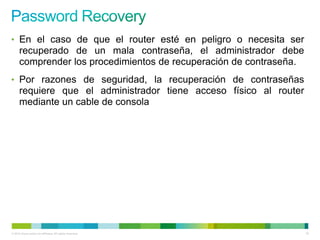 • En el caso de que el router esté en peligro o necesita ser
      recuperado de un mala contraseña, el administrador debe
      comprender los procedimientos de recuperación de contraseña.
• Por razones de seguridad, la recuperación de contraseñas
      requiere que el administrador tiene acceso físico al router
      mediante un cable de consola




© 2012 Cisco and/or its affiliates. All rights reserved.             76
 