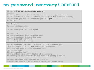 R1(config)# no service password-recovery
         WARNING:
         Executing this command will disable password recovery mechanism.
         Do not execute this command without another plan for password recovery.
         Are you sure you want to continue? [yes/no]: yes
         R1(config)

         R1# sho run
         Building configuration...

         Current configuration : 836 bytes
         !
         version 12.4
         service timestamps debug datetime msec
         service timestamps log datetime msec
         service password-encryption
         no service password-recovery

         System Bootstrap, Version 12.4(13r)T, RELEASE SOFTWARE (fc1)
         Technical Support: http://www.cisco.com/techsupport
         Copyright (c) 2006 by cisco Systems, Inc.
         PLD version 0x10
         GIO ASIC version 0x127
         c1841 platform with 131072 Kbytes of main memory
         Main memory is configured to 64 bit mode with parity disabled

         PASSWORD RECOVERY FUNCTIONALITY IS DISABLED
         program load complete, entry point: 0x8000f000, size: 0xcb80



© 2012 Cisco and/or its affiliates. All rights reserved.                           81
 