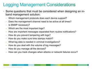 • Some questions that must be considered when designing an in-
      band management solution:
      –        Which management protocols does each device support?
      –        Does the management channel need to be active at all times?
      –        Is SNMP necessary?
      –        Which are the most important logs?
      –        How are important messages separated from routine notifications?
      –        How do you prevent tampering with logs?
      –        How do you make sure time stamps match?
      –        What log data is needed in criminal investigations?
      –        How do you deal with the volume of log messages?
      –        How do you manage all the devices?
      –        How can you track changes when attacks or network failures occur?




© 2012 Cisco and/or its affiliates. All rights reserved.                           85
 