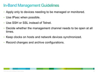 • Apply only to devices needing to be managed or monitored.

• Use IPsec when possible.

• Use SSH or SSL instead of Telnet.

• Decide whether the management channel needs to be open at all
      times.
• Keep clocks on hosts and network devices synchronized.

• Record changes and archive configurations.




© 2012 Cisco and/or its affiliates. All rights reserved.          86
 
