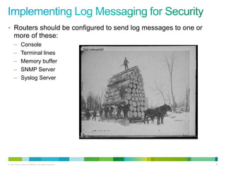 • Routers should be configured to send log messages to one or
      more of these:
      –        Console
      –        Terminal lines
      –        Memory buffer
      –        SNMP Server
      –        Syslog Server




© 2012 Cisco and/or its affiliates. All rights reserved.        88
 