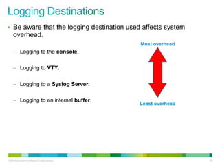 • Be aware that the logging destination used affects system
      overhead.
                                                           Most overhead
      – Logging to the console.

      – Logging to VTY.

      – Logging to a Syslog Server.

      – Logging to an internal buffer.
                                                           Least overhead




© 2012 Cisco and/or its affiliates. All rights reserved.                    89
 