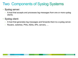 • Syslog server:
      – A host that accepts and processes log messages from one or more syslog
        clients.

• Syslog client:
      – A host that generates log messages and forwards them to a syslog server.
      – Routers, switches, PIXs, ASAs, APs, servers, …




© 2012 Cisco and/or its affiliates. All rights reserved.                           90
 