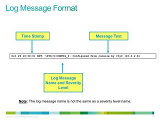 Time Stamp                                           Message Text



         Oct 29 10:00:01 EST: %SYS-5-CONFIG_I: Configured from console by vty0 (10.2.2.6)




                                                             Log Message
                                                           Name and Severity
                                                                Level


                     Note: The log message name is not the same as a severity level name.



© 2012 Cisco and/or its affiliates. All rights reserved.                                      93
 