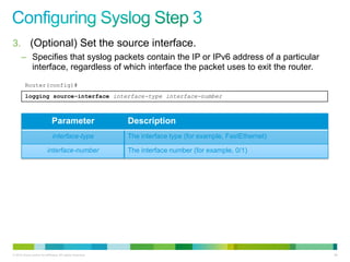 3. (Optional) Set the source interface.
      – Specifies that syslog packets contain the IP or IPv6 address of a particular
        interface, regardless of which interface the packet uses to exit the router.
         Router(config)#
         logging source-interface interface-type interface-number



                              Parameter                    Description
                              interface-type               The interface type (for example, FastEthernet)

                          interface-number                 The interface number (for example, 0/1)




© 2012 Cisco and/or its affiliates. All rights reserved.                                                    96
 