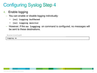 4. Enable logging
      – You can enable or disable logging individually:
                •        [no] logging buffered
                •        [no] logging monitor
      – However, if the no logging on command is configured, no messages will
        be sent to these destinations.

         Router(config)#
         logging on




© 2012 Cisco and/or its affiliates. All rights reserved.                        97
 
