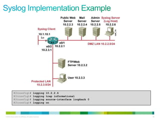 Lo
                                                                0
                                                                    R3




             R3(config)#                     logging            10.2.2.6
             R3(config)#                     logging            trap informational
             R3(config)#                     logging            source-interface loopback 0
             R3(config)#                     logging            on




© 2012 Cisco and/or its affiliates. All rights reserved.                                      98
 