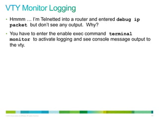 • Hmmm … I‟m Telnetted into a router and entered debug ip
      packet but don‟t see any output. Why?
• You have to enter the enable exec command terminal
      monitor to activate logging and see console message output to
      the vty.




© 2012 Cisco and/or its affiliates. All rights reserved.              100
 