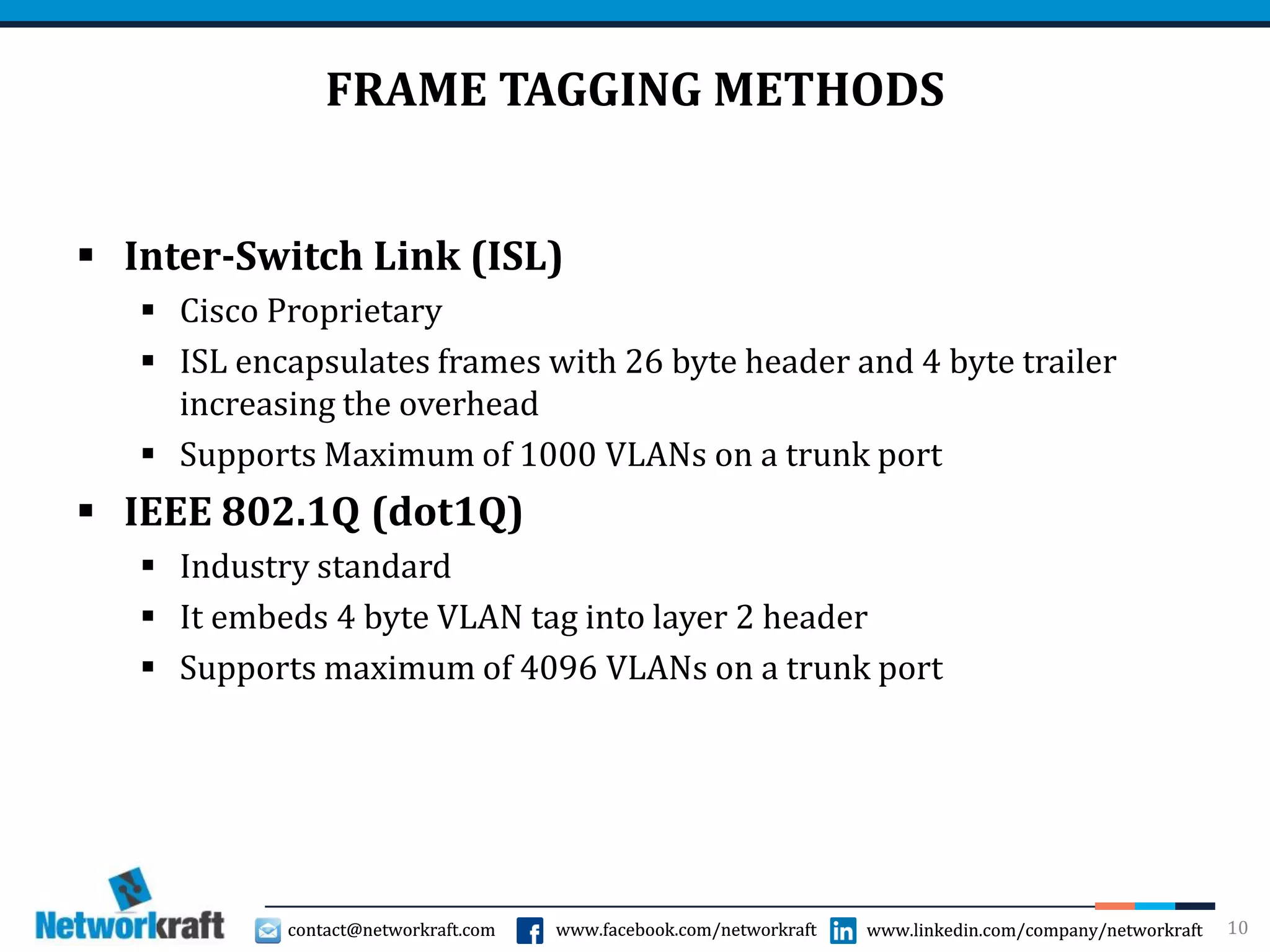 contact@networkraft.com www.facebook.com/networkraft www.linkedin.com/company/networkraftcontact@networkraft.com www.facebook.com/networkraft www.linkedin.com/company/networkraft
FRAME TAGGING METHODS
 Inter-Switch Link (ISL)
 Cisco Proprietary
 ISL encapsulates frames with 26 byte header and 4 byte trailer
increasing the overhead
 Supports Maximum of 1000 VLANs on a trunk port
 IEEE 802.1Q (dot1Q)
 Industry standard
 It embeds 4 byte VLAN tag into layer 2 header
 Supports maximum of 4096 VLANs on a trunk port
10
 